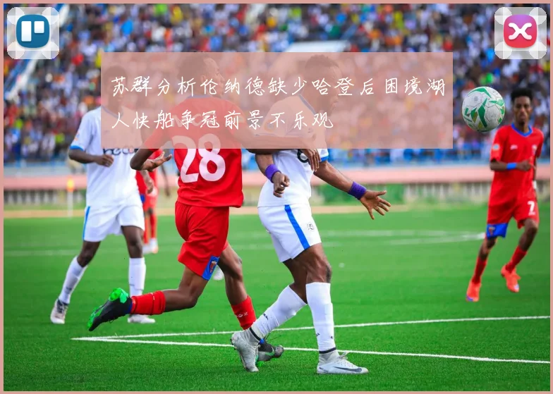 苏群分析伦纳德缺少哈登后困境湖人快船争冠前景不乐观