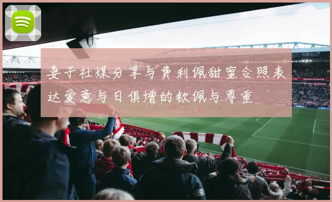 妻子社媒分享与费利佩甜蜜合照表达爱意与日俱增的钦佩与尊重