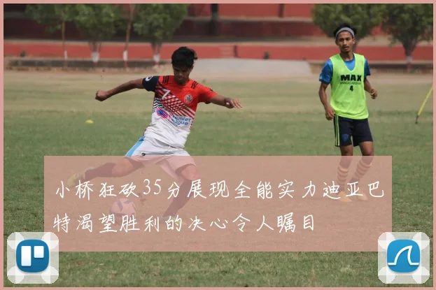 小桥狂砍35分展现全能实力迪亚巴特渴望胜利的决心令人瞩目