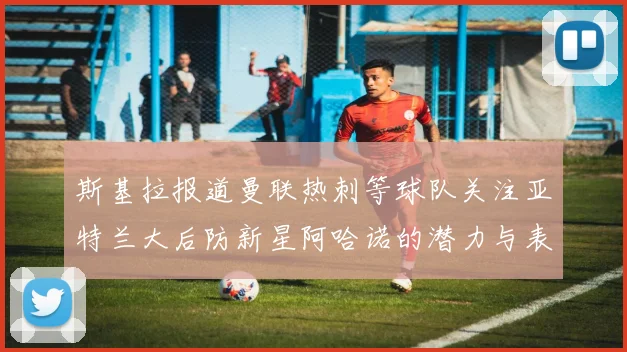 斯基拉报道曼联热刺等球队关注亚特兰大后防新星阿哈诺的潜力与表现