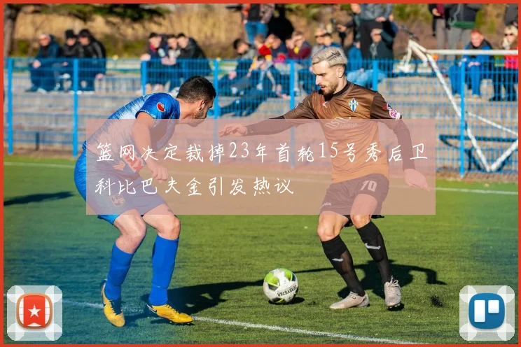 篮网决定裁掉23年首轮15号秀后卫科比巴夫金引发热议