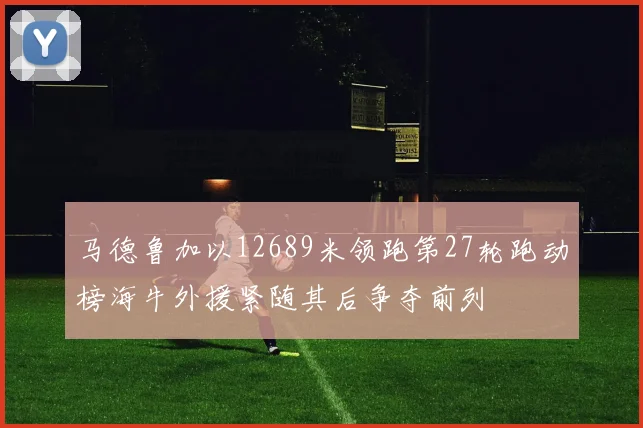 马德鲁加以12689米领跑第27轮跑动榜海牛外援紧随其后争夺前列