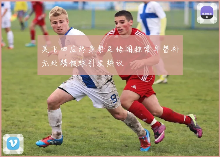 吴飞回应终身禁足传闻称常年替补无处踢假球引发热议