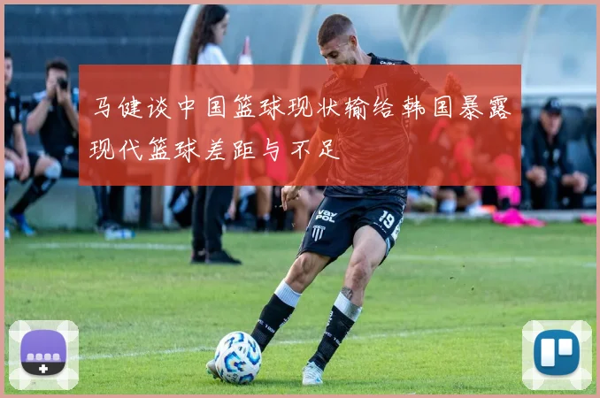 马健谈中国篮球现状输给韩国暴露现代篮球差距与不足