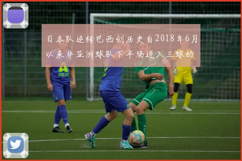 日本队逆转巴西创历史自2018年6月以来非亚洲球队下半场连入三球的壮举