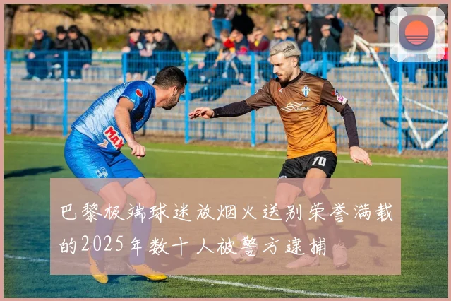 巴黎极端球迷放烟火送别荣誉满载的2025年数十人被警方逮捕