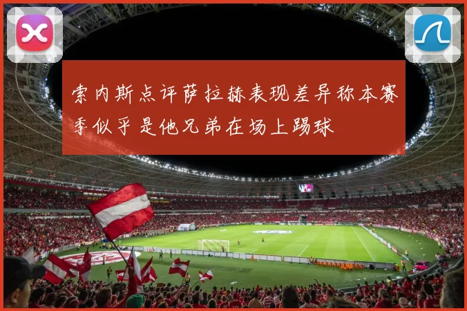 索内斯点评萨拉赫表现差异称本赛季似乎是他兄弟在场上踢球