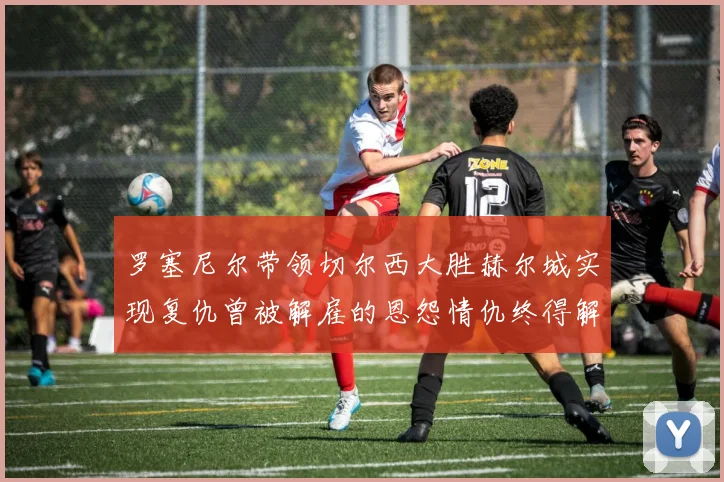 罗塞尼尔带领切尔西大胜赫尔城实现复仇曾被解雇的恩怨情仇终得解开