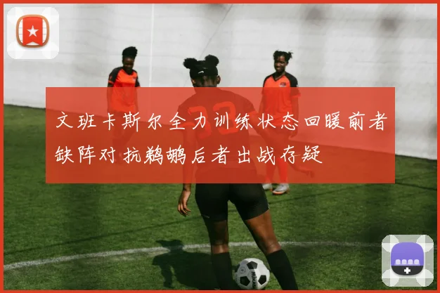 文班卡斯尔全力训练状态回暖前者缺阵对抗鹈鹕后者出战存疑