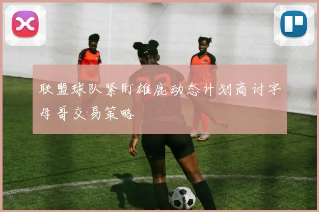 联盟球队紧盯雄鹿动态计划商讨字母哥交易策略