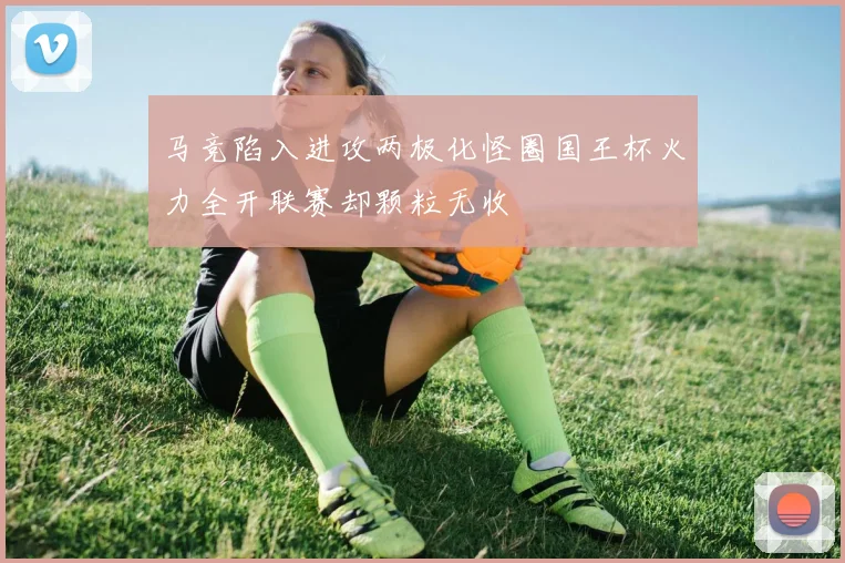 马竞陷入进攻两极化怪圈国王杯火力全开联赛却颗粒无收