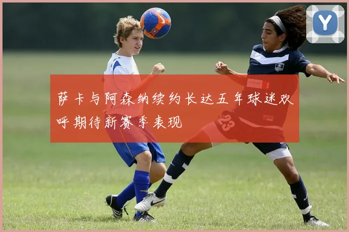 萨卡与阿森纳续约长达五年球迷欢呼期待新赛季表现