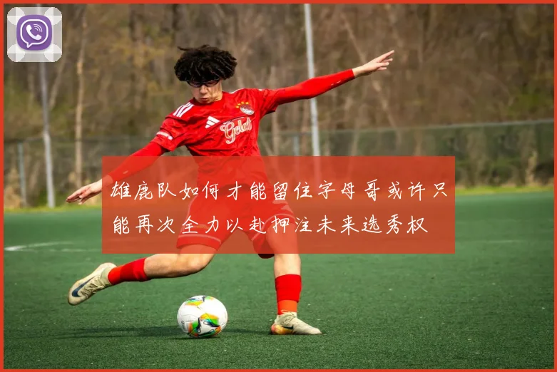 雄鹿队如何才能留住字母哥或许只能再次全力以赴押注未来选秀权