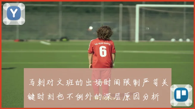 马刺对文班的出场时间限制严苛关键时刻也不例外的深层原因分析