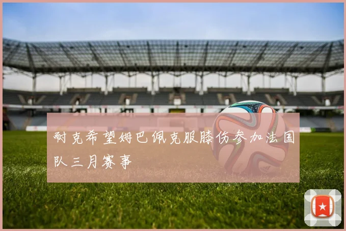 耐克希望姆巴佩克服膝伤参加法国队三月赛事