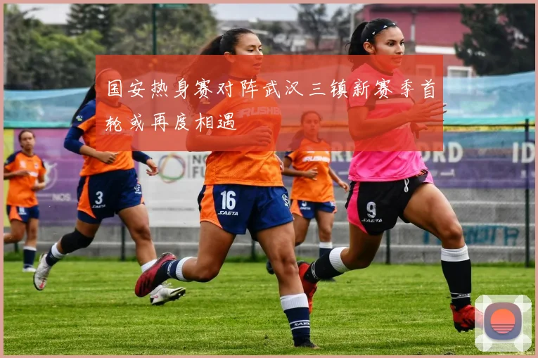 国安热身赛对阵武汉三镇新赛季首轮或再度相遇