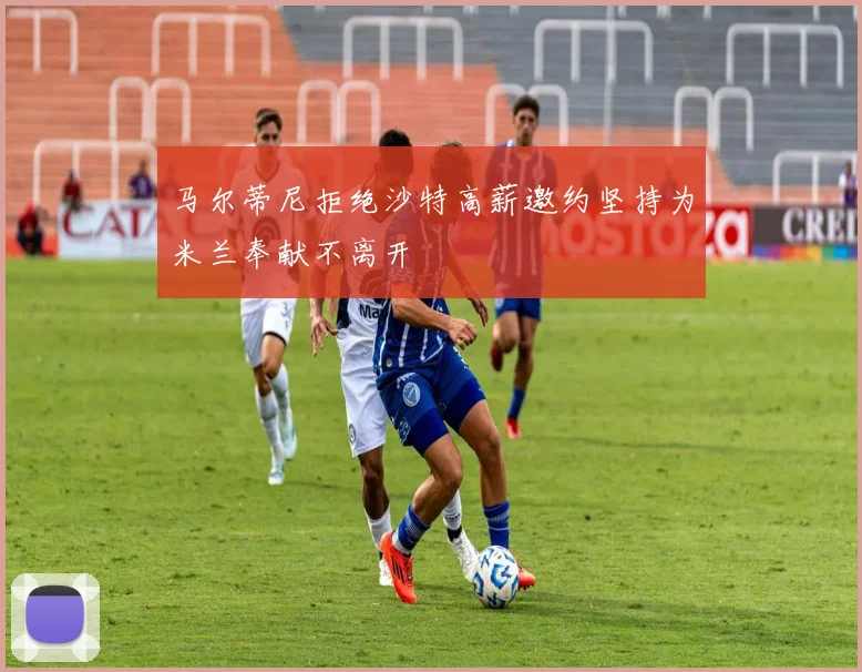 马尔蒂尼拒绝沙特高薪邀约坚持为米兰奉献不离开