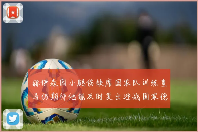 赫伊森因小腿伤缺席国家队训练皇马仍期待他能及时复出迎战国家德比