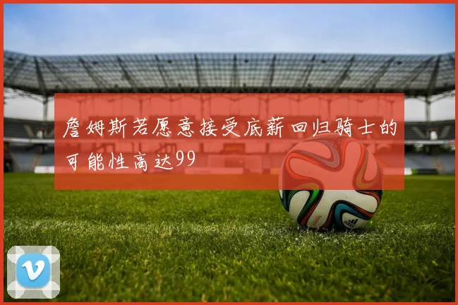詹姆斯若愿意接受底薪回归骑士的可能性高达99