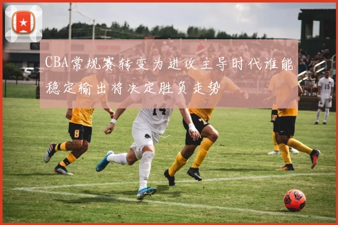 CBA常规赛转变为进攻主导时代谁能稳定输出将决定胜负走势