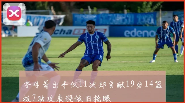字母哥出手仅11次却贡献19分14篮板7助攻表现依旧抢眼