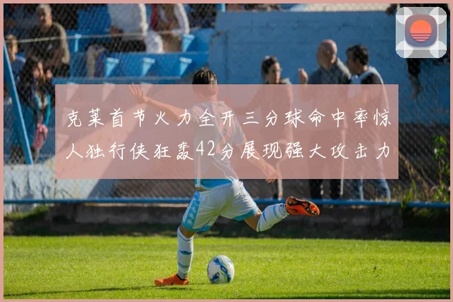 克莱首节火力全开三分球命中率惊人独行侠狂轰42分展现强大攻击力