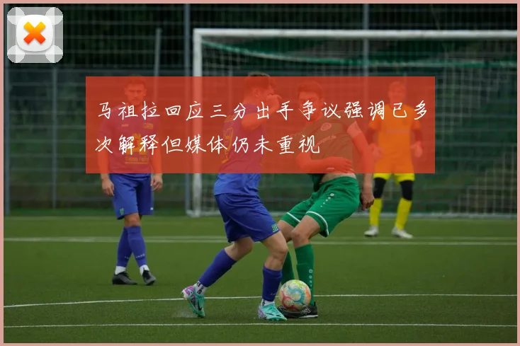 马祖拉回应三分出手争议强调已多次解释但媒体仍未重视