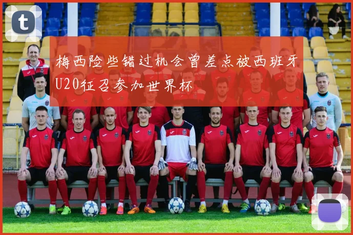 梅西险些错过机会曾差点被西班牙U20征召参加世界杯