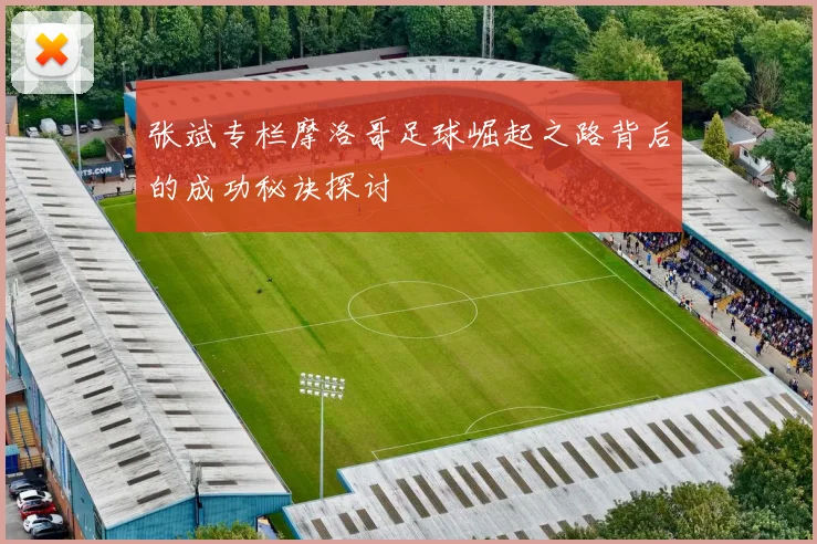 张斌专栏摩洛哥足球崛起之路背后的成功秘诀探讨