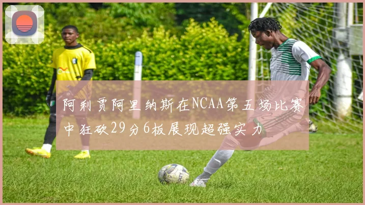 阿利贾阿里纳斯在NCAA第五场比赛中狂砍29分6板展现超强实力