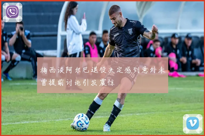 梅西谈阿尔巴退役决定感到意外未曾提前讨论引发震惊