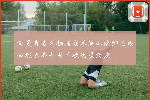 哈曼直言利物浦战术混乱换帅已成必然克洛普或已被高层约谈