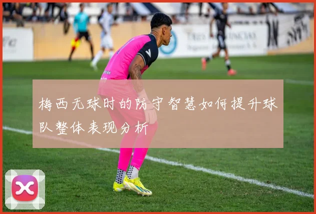 梅西无球时的防守智慧如何提升球队整体表现分析