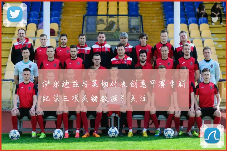 伊尔迪兹与莱切对决创意甲赛季新纪录三项关键数据引关注
