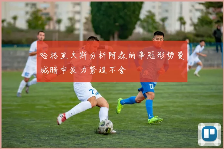 哈格里夫斯分析阿森纳争冠形势曼城暗中发力紧追不舍