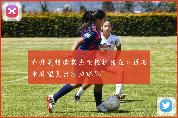 乔丹奥特透露杰伦格林将在六连客中有望复出助力球队