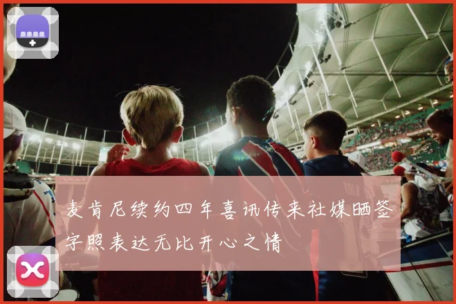 麦肯尼续约四年喜讯传来社媒晒签字照表达无比开心之情