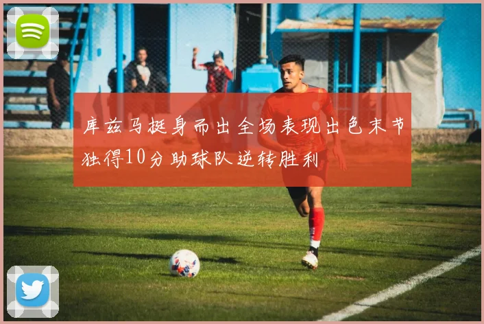 库兹马挺身而出全场表现出色末节独得10分助球队逆转胜利