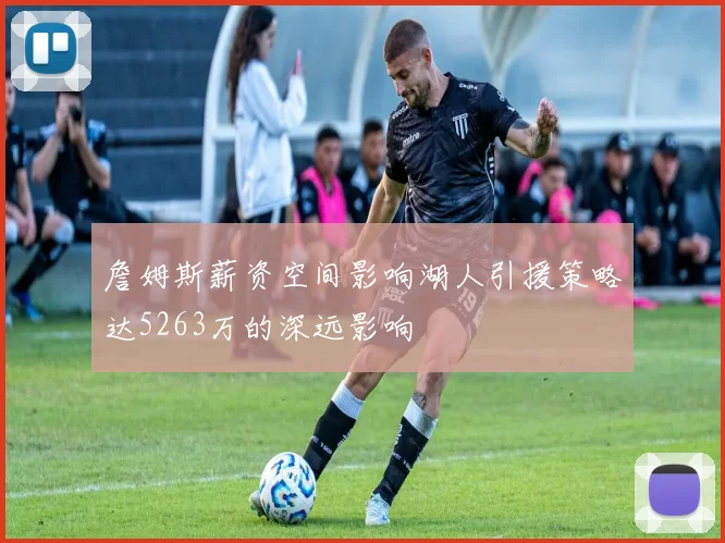 詹姆斯薪资空间影响湖人引援策略达5263万的深远影响
