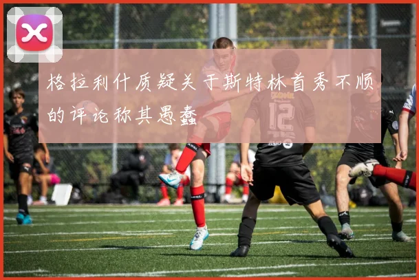格拉利什质疑关于斯特林首秀不顺的评论称其愚蠢