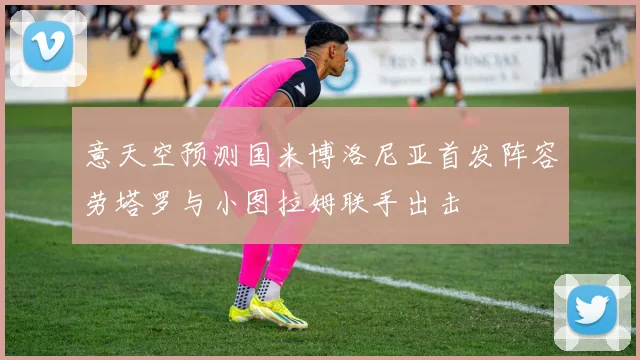 意天空预测国米博洛尼亚首发阵容劳塔罗与小图拉姆联手出击