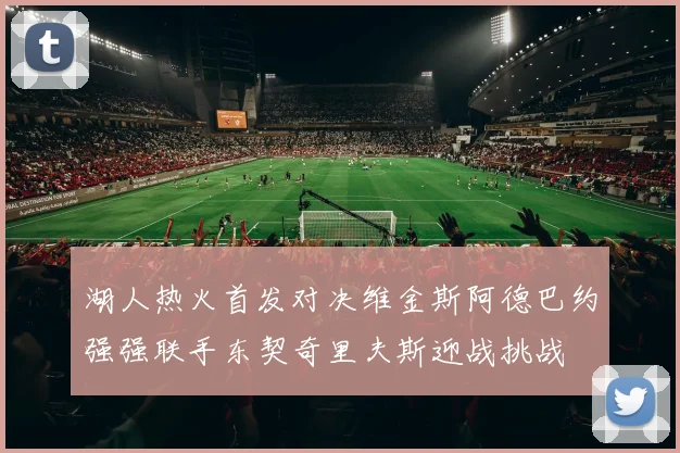 湖人热火首发对决维金斯阿德巴约强强联手东契奇里夫斯迎战挑战