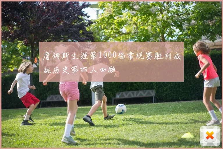 詹姆斯生涯第1000场常规赛胜利成就历史第四人回顾