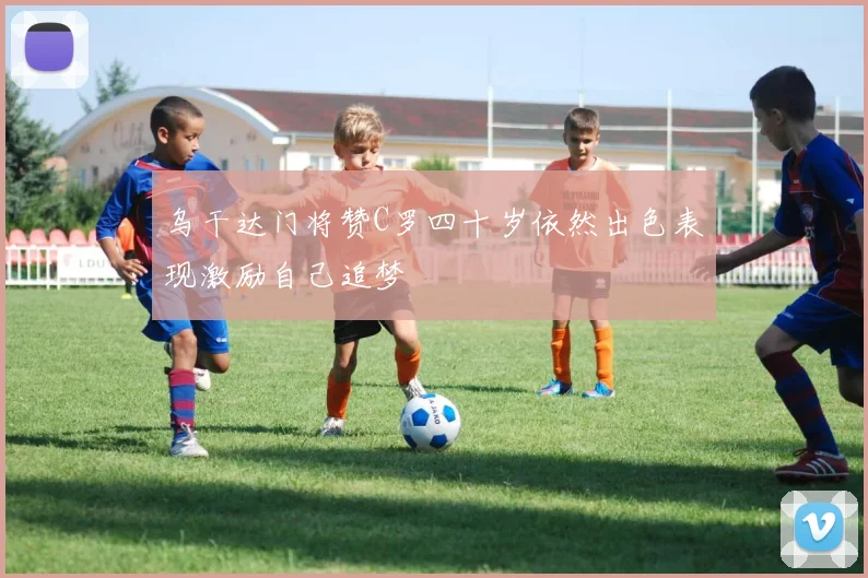 乌干达门将赞C罗四十岁依然出色表现激励自己追梦