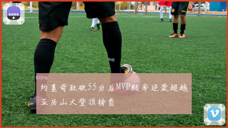 约基奇狂砍55分后MVP赔率逆袭超越亚历山大登顶榜首