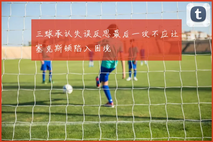 三球承认失误反思最后一攻不应让塞克斯顿陷入困境