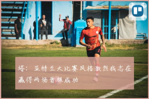 塔：亚特兰大比赛风格激烈我志在赢得两场晋级成功