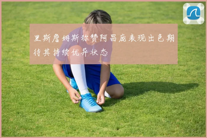 里斯詹姆斯称赞阿昌庞表现出色期待其持续优异状态